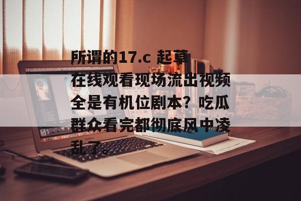 所谓的17.c 起草在线观看现场流出视频全是有机位剧本？吃瓜群众看完都彻底风中凌乱了。