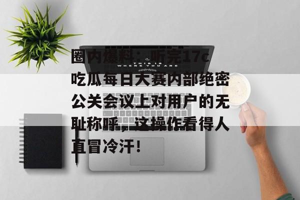 圈内爆料：听完17c吃瓜每日大赛内部绝密公关会议上对用户的无耻称呼，这操作看得人直冒冷汗！