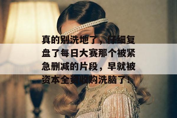 真的别洗地了，仔细复盘了每日大赛那个被紧急删减的片段，早就被资本全资收购洗脑了！