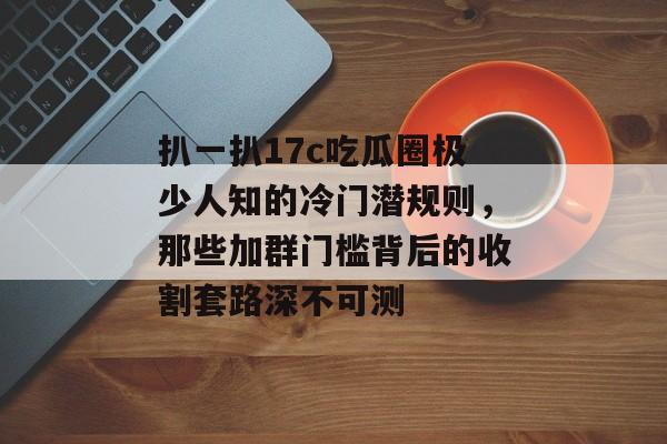 扒一扒17c吃瓜圈极少人知的冷门潜规则，那些加群门槛背后的收割套路深不可测