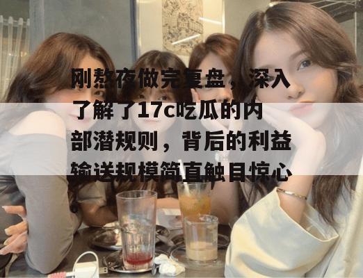 刚熬夜做完复盘，深入了解了17c吃瓜的内部潜规则，背后的利益输送规模简直触目惊心。