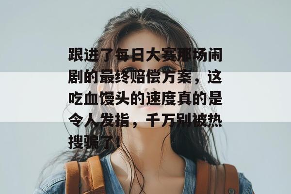 跟进了每日大赛那场闹剧的最终赔偿方案，这吃血馒头的速度真的是令人发指，千万别被热搜骗了！