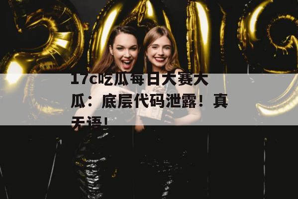 17c吃瓜每日大赛大瓜：底层代码泄露！真无语！