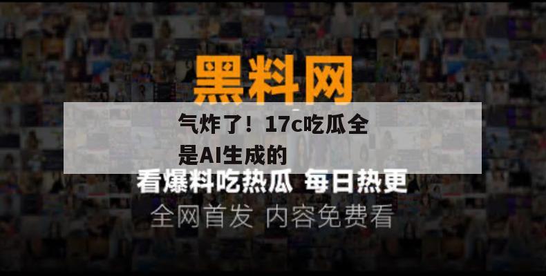 气炸了！17c吃瓜全是AI生成的