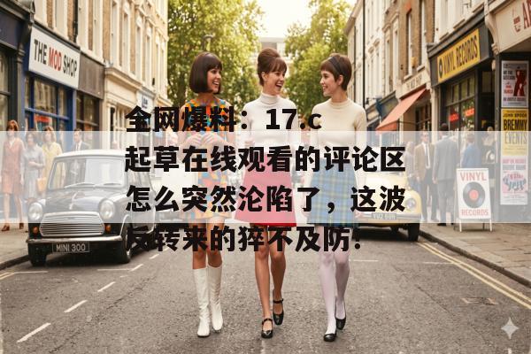 全网爆料：17.c 起草在线观看的评论区怎么突然沦陷了，这波反转来的猝不及防！