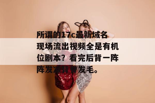 所谓的17c最新域名现场流出视频全是有机位剧本？看完后背一阵阵发凉背脊发毛。
