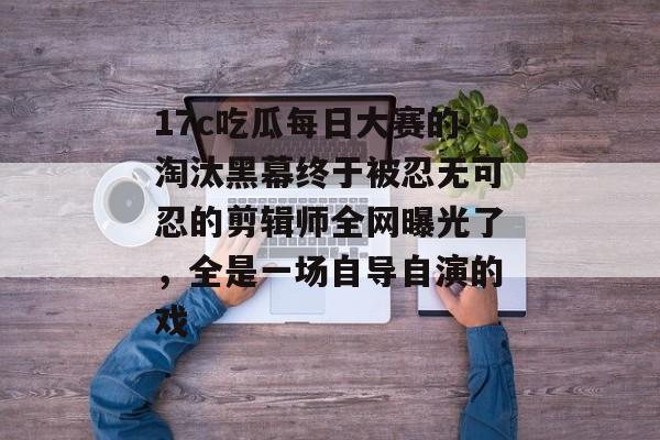 17c吃瓜每日大赛的淘汰黑幕终于被忍无可忍的剪辑师全网曝光了，全是一场自导自演的戏