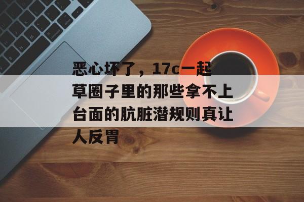 恶心坏了，17c一起草圈子里的那些拿不上台面的肮脏潜规则真让人反胃