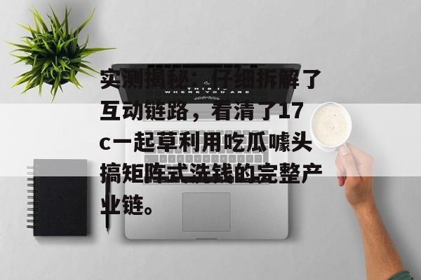实测揭秘：仔细拆解了互动链路，看清了17c一起草利用吃瓜噱头搞矩阵式洗钱的完整产业链。