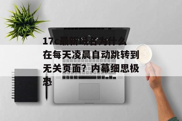 17c最新域名为什么在每天凌晨自动跳转到无关页面？内幕细思极恐