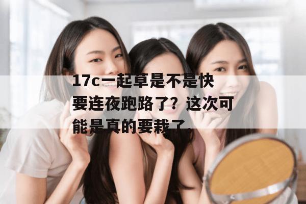 17c一起草是不是快要连夜跑路了？这次可能是真的要栽了。
