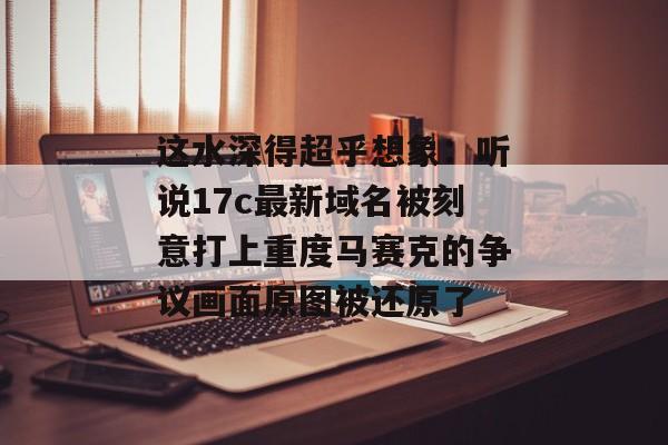 这水深得超乎想象：听说17c最新域名被刻意打上重度马赛克的争议画面原图被还原了