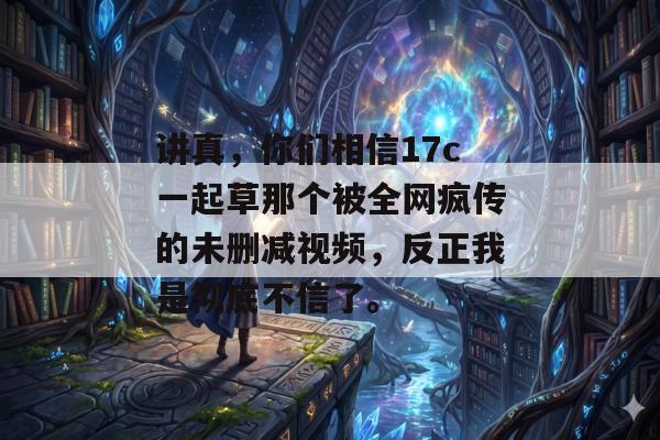 讲真，你们相信17c一起草那个被全网疯传的未删减视频，反正我是彻底不信了。