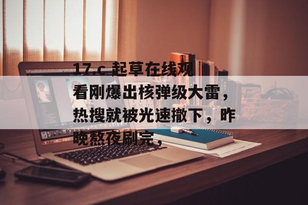 17.c 起草在线观看刚爆出核弹级大雷，热搜就被光速撤下，昨晚熬夜刷完，