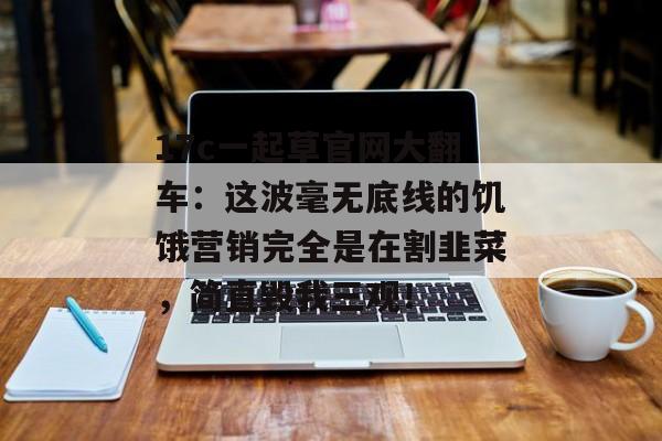 17c一起草官网大翻车：这波毫无底线的饥饿营销完全是在割韭菜，简直毁我三观！