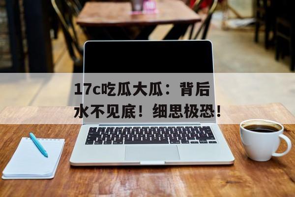 17c吃瓜大瓜:背后水不见底!细思极恐!
