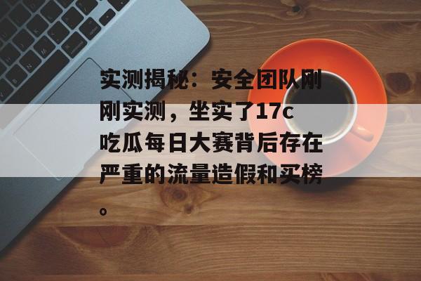 实测揭秘：安全团队刚刚实测，坐实了17c吃瓜每日大赛背后存在严重的流量造假和买榜。