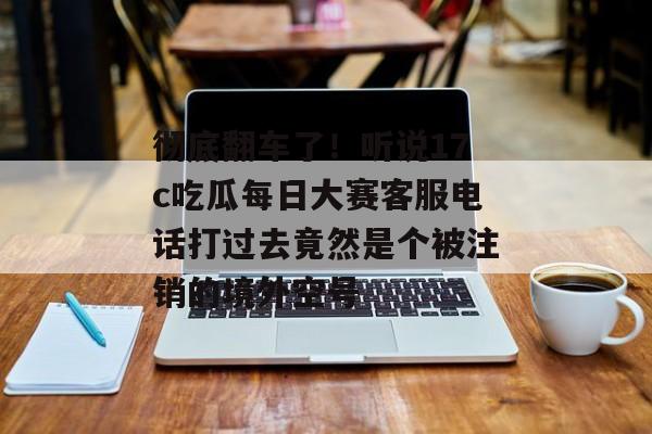 彻底翻车了！听说17c吃瓜每日大赛客服电话打过去竟然是个被注销的境外空号