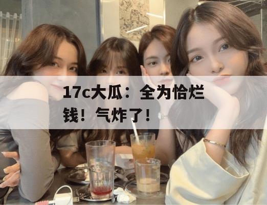 17c大瓜：全为恰烂钱！气炸了！