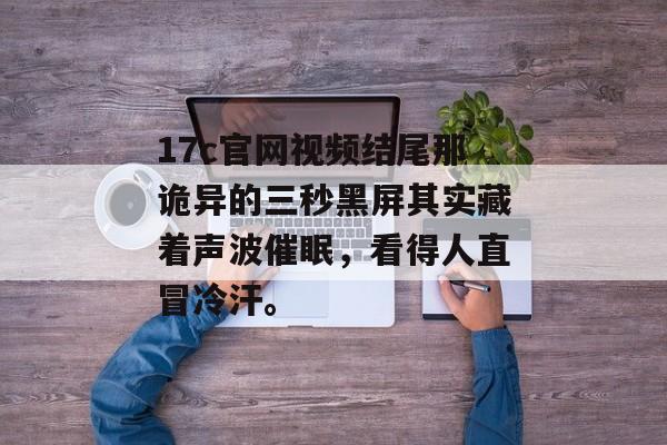 17c官网视频结尾那诡异的三秒黑屏其实藏着声波催眠，看得人直冒冷汗。