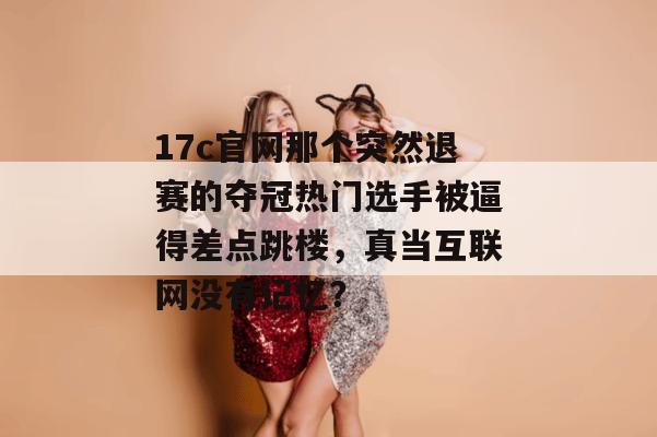 17c官网那个突然退赛的夺冠热门选手被逼得差点跳楼，真当互联网没有记忆？