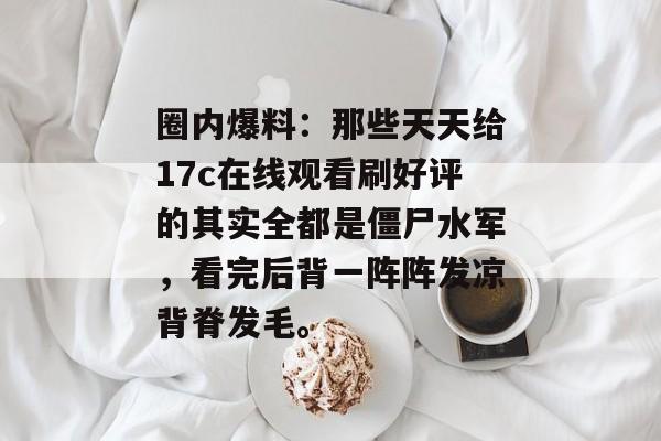 圈内爆料：那些天天给17c在线观看刷好评的其实全都是僵尸水军，看完后背一阵阵发凉背脊发毛。